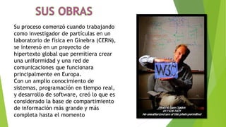Su proceso comenzó cuando trabajando
como investigador de partículas en un
laboratorio de física en Ginebra (CERN),
se interesó en un proyecto de
hipertexto global que permitiera crear
una uniformidad y una red de
comunicaciones que funcionara
principalmente en Europa.
Con un amplio conocimiento de
sistemas, programación en tiempo real,
y desarrollo de software, creó lo que es
considerado la base de compartimiento
de información más grande y más
completa hasta el momento
 