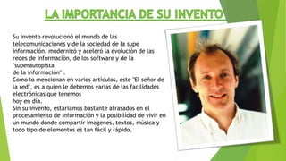 Su invento revolucionó el mundo de las
telecomunicaciones y de la sociedad de la supe
información, modernizó y aceleró la evolución de las
redes de información, de los software y de la
"superautopista
de la información" .
Como lo mencionan en varios artículos, este "El señor de
la red", es a quien le debemos varias de las facilidades
electrónicas que tenemos
hoy en día.
Sin su invento, estariamos bastante atrasados en el
procesamiento de información y la posibilidad de vivir en
un mundo donde compartir imagenes, textos, música y
todo tipo de elementos es tan fácil y rápido.
 