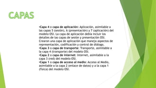 •Capa 4 o capa de aplicación: Aplicación, asimilable a
las capas 5 (sesión), 6 (presentación) y 7 (aplicación) del
modelo OSI. La capa de aplicación debía incluir los
detalles de las capas de sesión y presentación OSI.
Crearon una capa de aplicación que maneja aspectos de
representación, codificación y control de diálogo.
•Capa 3 o capa de transporte: Transporte, asimilable a
la capa 4 (transporte) del modelo OSI.
•Capa 2 o capa de internet: Internet, asimilable a la
capa 3 (red) del modelo OSI.
•Capa 1 o capa de acceso al medio: Acceso al Medio,
asimilable a la capa 2 (enlace de datos) y a la capa 1
(física) del modelo OSI.
 
