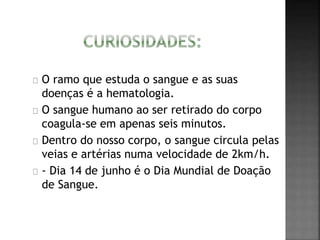 O ramo que estuda o sangue e as suas 
doenças é a hematologia. 
O sangue humano ao ser retirado do corpo 
coagula-se em apenas seis minutos. 
Dentro do nosso corpo, o sangue circula pelas 
veias e artérias numa velocidade de 2km/h. 
- Dia 14 de junho é o Dia Mundial de Doação 
de Sangue. 
 