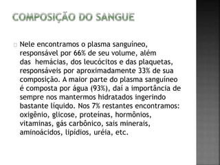 Nele encontramos o plasma sanguíneo, 
responsável por 66% de seu volume, além 
das hemácias, dos leucócitos e das plaquetas, 
responsáveis por aproximadamente 33% de sua 
composição. A maior parte do plasma sanguíneo 
é composta por água (93%), daí a importância de 
sempre nos mantermos hidratados ingerindo 
bastante líquido. Nos 7% restantes encontramos: 
oxigênio, glicose, proteínas, hormônios, 
vitaminas, gás carbônico, sais minerais, 
aminoácidos, lipídios, uréia, etc. 
 