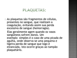 As plaquetas são fragmentos de células, 
presentes no sangue, que realizam a 
coagulação, evitando assim sua perda 
excessiva de sangue (hemorragia). 
Elas geralmente agem quando os vasos 
sangüíneos sofrem danos. Um 
exemplo simples é o caso de uma picada de 
agulha, onde observa-se uma pequena e 
ligeira perda de sangue que logo é 
estancada, isto ocorre graças ao tampão 
plaquetário. 
 