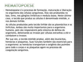 Hematopoese é o processo de formação, maturação e liberação 
no organismo das células sanguíneas. Elas são produzidas no 
bao, timo, nos gânglios linfáticos e medula óssea. Neste último 
caso, o tecido que produz as células é denominado mielide, e 
nos demais linfide. 
As células produzidas pelo tecido linfide são os plasmácitos e os 
linfícitos. Ambos são muito importantes para o organismo 
humano, pois são responsáveis pelo sistema de defesa do 
organismo, detectando as invases por células estranhas a ele e 
combatem o invasor. 
Por sua vez, o tecido mielide produz, além dos leucócitos, 
hemácias e plaquetas. Suas funções também são essenciais para 
o organismo: as hemácias transportam o oxigênio dos pulmões 
para todo o corpo e as plaquetas agem no processo de 
coagulação sanguínea. 
 