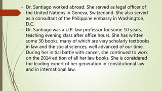 - Dr. Santiago worked abroad. She served as legal officer of
the United Nations in Geneva, Switzerland. She also served
as a consultant of the Philippine embassy in Washington,
D.C.
- Dr. Santiago was a U.P. law professor for some 10 years,
teaching evening class after office hours. She has written
some 30 books, many of which are very scholarly textbooks
in law and the social sciences, well advanced of our time.
During her initial battle with cancer, she continued to work
on the 2014 edition of all her law books. She is considered
the leading expert of her generation in constitutional law
and in international law.
 