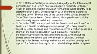 • In 2011, Defensor Santiago was elected as a judge of the International
Criminal Court (ICC) which hears cases against humanity for former
heads of state. She was the first Asian from a third world country to be
elected to such a post. She resigned in 2014 after being diagnosed
with lung cancer. She was one of the senators who backed Supreme
Court Chief Justice Renato Corona during his impeachment trial; he
was ultimately impeached due to corruption.
• In December 2012, she exposed that the Senate president, Juan Ponce
Enrile, used Senate funds to give away as cash gifts. Every senator,
except Defensor Santiago and two others, received 2 million pesos as a
chunk of the Filipino population lived in poverty. This led to
the Priority Development Assistance Fund scandal, which put the
Senate president behind bars with charges of plunder. Defensor
Santiago's live Senate hearings in the case led to public outrage and
support for Defensor Santiago's call to abolish the pork-barrel system.
 