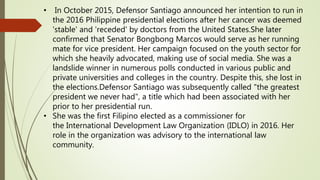 • In October 2015, Defensor Santiago announced her intention to run in
the 2016 Philippine presidential elections after her cancer was deemed
'stable' and 'receded' by doctors from the United States.She later
confirmed that Senator Bongbong Marcos would serve as her running
mate for vice president. Her campaign focused on the youth sector for
which she heavily advocated, making use of social media. She was a
landslide winner in numerous polls conducted in various public and
private universities and colleges in the country. Despite this, she lost in
the elections.Defensor Santiago was subsequently called "the greatest
president we never had", a title which had been associated with her
prior to her presidential run.
• She was the first Filipino elected as a commissioner for
the International Development Law Organization (IDLO) in 2016. Her
role in the organization was advisory to the international law
community.
 