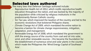 Selected laws authored
The many laws that Defensor Santiago authored include:
- Reproductive Health Act of 2012, which instills reproductive health
education throughout the nation, and was backed by the majority of
the population while criticized by religious institutions in the
predominantly Roman Catholic country.
- Sin Tax Law, which improved the taxation of the country and led to the
economic revolutions that bolstered Philippine shares.
- Climate Change Act of 2009, which mandated the entire nation to
become a bastion for climate change responsiveness, mitigation,
adaptation, and management.
- Renewable Energy Act of 2008, which mandated the government to
shift the energy source of the country from coal and oil into solar,
wind, and other renewable sources – this became the foundation for
the establishment of numerous wind and solar plants in the country
which made the Philippines the 'Wind Energy Capital of Southeast
Asia'.
 