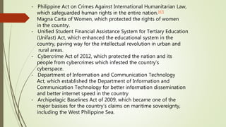 - Philippine Act on Crimes Against International Humanitarian Law,
which safeguarded human rights in the entire nation.[47]
Magna Carta of Women, which protected the rights of women
in the country.
- Unified Student Financial Assistance System for Tertiary Education
(Unifast) Act, which enhanced the educational system in the
country, paving way for the intellectual revolution in urban and
rural areas.
- Cybercrime Act of 2012, which protected the nation and its
people from cybercrimes which infested the country's
cyberspace.
- Department of Information and Communication Technology
Act, which established the Department of Information and
Communication Technology for better information dissemination
and better internet speed in the country
- Archipelagic Baselines Act of 2009, which became one of the
major basises for the country's claims on maritime sovereignty,
including the West Philippine Sea.
 