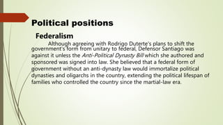 Political positions
Federalism
Although agreeing with Rodrigo Duterte's plans to shift the
government's form from unitary to federal, Defensor Santiago was
against it unless the Anti-Political Dynasty Bill which she authored and
sponsored was signed into law. She believed that a federal form of
government without an anti-dynasty law would immortalize political
dynasties and oligarchs in the country, extending the political lifespan of
families who controlled the country since the martial-law era.
 