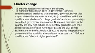 Charter change
• to enhance foreign investments in the country
• to mandate that all high posts in government (senator,
congressperson, president, vice president, governor, mayor, vice
mayor, secretaries, undersecretaries, etc.) should have additional
qualifications which are 'a college graduate' and must pass a duly-
accredited government examination. Numerous politicians in the
country are only high school or elementary graduates, and most
college graduate officials have never passed the Civil Service
Examination for Professionals (CSE-P). She argues that positions in
government like administrative assistant must pass the CSE-P as a
qualification, 'why not higher posts too?'.
 