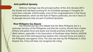 Anti-political dynasty
Defensor Santiago was the principal author of the Anti-Dynasty Bill in
the Senate and had been pushing for its immediate passage in Congress for
more than a decade. Unfortunately, most of the congresspersons in the House
of Representatives, which are the bulk of Filipino politicians, are not in favor of
its passage because they are part of political dynasties.
West Philippine Sea dispute
She stressed during a live debate that the West Philippine Sea is a
sovereign territory of the Philippines and that the country should have a better
military and police force and assets and should prioritize enhancing ties with
allied nations, especially in the Association of Southeast Asian Nations (ASEAN).
She was one of the international law experts who criticized China and aided in
the Philippine case against China. The case was won by the Philippines in 2016.
Despite this, China still does not recognize the ruling.
 