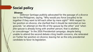 Social policy
Divorce
Defensor Santiago publicly advocated for the passage of a divorce
law in the Philippines, saying, "Why would you force [couples] to be
together if they want to kill each other by mere sight?" With respect to
her position on divorce, she clarified that it should be restricted on two
grounds: "an attempt on the life of the spouse by the other" and "when
one spouse is already living with another person, that is adultery
or concubinage." In the 2016 Presidential campaign, despite being
unable to attend the second debate citing health concerns, she reiterated
on Twitter her position on divorce, leaving her as the only presidential
candidate to favor its legislation.
 