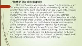 Abortion and contraception
Defensor Santiago was quoted as saying, "No to abortion, never.
am a very avid supporter of RH [Reproductive Health] Law, but I will
definitely fight to the death against abortion as a lawyer, not necessarily
as a religious person. I equate it properly with the crime of
murder."[While she maintained a firm pro-life position, Defensor
stressed the importance of the distribution of contraceptives, especially
in poverty-stricken areas. Defensor Santiago was a strong proponent of
the Philippines' Reproductive Health Law which guarantees universal
access to methods on contraception, maternal health and sex
According to her, the bill was shelved for more than 13 years, citing
the Catholic Church's opposition. Defensor Santiago expressed dismay
when the RH Law had suffered a one-billion peso budget cut before
the Congress in early 2016. She said if she will be elected, she will work
for a full and conscientious implementation of the law.
 