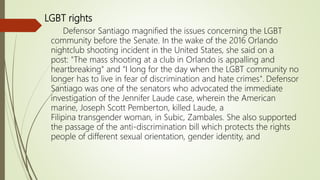 LGBT rights
Defensor Santiago magnified the issues concerning the LGBT
community before the Senate. In the wake of the 2016 Orlando
nightclub shooting incident in the United States, she said on a
post: "The mass shooting at a club in Orlando is appalling and
heartbreaking" and "I long for the day when the LGBT community no
longer has to live in fear of discrimination and hate crimes". Defensor
Santiago was one of the senators who advocated the immediate
investigation of the Jennifer Laude case, wherein the American
marine, Joseph Scott Pemberton, killed Laude, a
Filipina transgender woman, in Subic, Zambales. She also supported
the passage of the anti-discrimination bill which protects the rights
people of different sexual orientation, gender identity, and
 