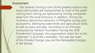 Environment
She believes mining is one of the greatest reasons why
local communities are impoverished as most of the profit
coming from mining are siphoned by mining companies
away from the local economy. In addition, mining has
numerous destructive advances in Philippine society and
ecosystems, destroying watersheds and agricultural lands,
as well as rivers and seas. According to an interview
conducted by Haribon Foundation during the 2016
Presidential Campaign, the organization voted her as the
"greenest" in all of the candidates. She was the main
of the Climate Change Law and the Renewable Energies
in the Senate.
 