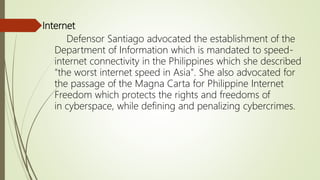 Internet
Defensor Santiago advocated the establishment of the
Department of Information which is mandated to speed-
internet connectivity in the Philippines which she described
"the worst internet speed in Asia". She also advocated for
the passage of the Magna Carta for Philippine Internet
Freedom which protects the rights and freedoms of
in cyberspace, while defining and penalizing cybercrimes.
 