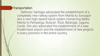 Transportation
Defensor Santiago advocated the establishment of a
completely new railway system from Manila to Sorsogon
and a new high-speed transit system connecting Metro
Manila to Pampanga, Bulacan. Rizal, Batangas, Laguna,
Cavite. She also advocated the establishment of a new
modernized airport and the establishment of new projects
in every province in the entire country.
 