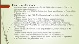 Awards and honors
• Magsaysay Award for Government Service, 1988, Asian equivalent of the Nobel
Magsaysay Awards Foundation
• TOYM Award for Law, 1985 (The Outstanding Young Men) Opened to Women 1984,
Philippine Jaycees
• TOWNS Award for Law, 1986 (The Outstanding Women in the Nation's Service),
Philippine Lions
• Philippine Judges' Hall of Fame, 2015, Philippine Judges Association
• Most Outstanding Alumna in Law, University of the Philippines, 1988
• Gold Vision Triangle Award for government service, 1988, YMCA Philippines
• Republic Anniversary Award for law enforcement, 1988, Civic Assembly of Women
the Philippines
• Golden Jubilee Achievement Award for public service, 1990, Girl Scouts of the
Philippines
• Celebrity Mother Award, 1991, Gintong Ina Awards Foundation
• Spain – Grand Cross of the Order of Civil Merit (30 November 2007)
• Distinguished Icon of Legal Excellence and Public Service Award (2 September
• PUP Online Personality of the Year 2016
 