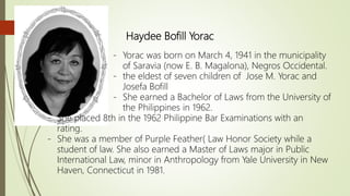 Haydee Bofill Yorac
- Yorac was born on March 4, 1941 in the municipality
of Saravia (now E. B. Magalona), Negros Occidental.
- the eldest of seven children of Jose M. Yorac and
Josefa Bofill
- She earned a Bachelor of Laws from the University of
the Philippines in 1962.
- She placed 8th in the 1962 Philippine Bar Examinations with an
rating.
- She was a member of Purple Feather( Law Honor Society while a
student of law. She also earned a Master of Laws major in Public
International Law, minor in Anthropology from Yale University in New
Haven, Connecticut in 1981.
 