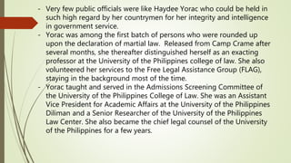 - Very few public officials were like Haydee Yorac who could be held in
such high regard by her countrymen for her integrity and intelligence
in government service.
- Yorac was among the first batch of persons who were rounded up
upon the declaration of martial law. Released from Camp Crame after
several months, she thereafter distinguished herself as an exacting
professor at the University of the Philippines college of law. She also
volunteered her services to the Free Legal Assistance Group (FLAG),
staying in the background most of the time.
- Yorac taught and served in the Admissions Screening Committee of
the University of the Philippines College of Law. She was an Assistant
Vice President for Academic Affairs at the University of the Philippines
Diliman and a Senior Researcher of the University of the Philippines
Law Center. She also became the chief legal counsel of the University
of the Philippines for a few years.
 