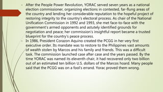 - After the People Power Revolution, YORAC served seven years as a national
election commissioner, organizing elections in contested, far-flung areas of
the country and lending her considerable reputation to the hopeful project of
restoring integrity to the country’s electoral process. As chair of the National
Unification Commission in 1992 and 1993, she met face-to-face with the
government’s armed opponents and astutely identified grounds for
negotiation and peace; her commission’s insightful report became a trusted
blueprint for the country’s peace process.
- In 1986, President Corazon Aquino created the PCGG in her very first
executive order. Its mandate was to restore to the Philippines vast amounts
of wealth stolen by Marcos and his family and friends. This was a difficult
task. The commission launched case after case and the years passed. By the
time YORAC was named its eleventh chair, it had recovered only two billion
out of an estimated ten billion U.S. dollars of the Marcos hoard. Many people
said that the PCGG was on a fool’s errand. Yorac proved them wrong.
 