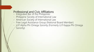 Professional and Civic Affiliations
- Integrated Bar of the Philippines
- Philippine Society of International Law
- American Society of International Law
- Free Legal Assistance Group (National Board Member)
- U.P. Alpha Phi Omega Sorority (Formerly U.P. Kappa Phi Omega
Sorority)
 