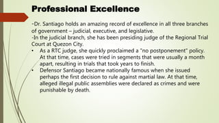Professional Excellence
-Dr. Santiago holds an amazing record of excellence in all three branches
of government – judicial, executive, and legislative.
-In the judicial branch, she has been presiding judge of the Regional Trial
Court at Quezon City.
• As a RTC judge, she quickly proclaimed a "no postponement" policy.
At that time, cases were tried in segments that were usually a month
apart, resulting in trials that took years to finish.
• Defensor Santiago became nationally famous when she issued
perhaps the first decision to rule against martial law. At that time,
alleged illegal public assemblies were declared as crimes and were
punishable by death.
 