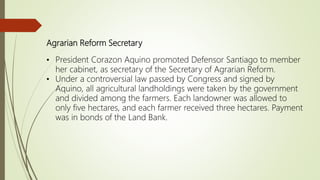 Agrarian Reform Secretary
• President Corazon Aquino promoted Defensor Santiago to member
her cabinet, as secretary of the Secretary of Agrarian Reform.
• Under a controversial law passed by Congress and signed by
Aquino, all agricultural landholdings were taken by the government
and divided among the farmers. Each landowner was allowed to
only five hectares, and each farmer received three hectares. Payment
was in bonds of the Land Bank.
 