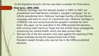 -In the legislative branch, she has now been a senator for three terms.
First term, 1995–2001
• Defensor Santiago was first elected senator in 1995. In 1997, her
presidential rival Fidel Ramos initiated a "people's campaign" for an
infinite presidential term. Defensor Santiago harshly criticized Ramos'
campaign and went to court. In a landmark case, Defensor Santiago vs
COMELEC, she won and preserved the people's mandate for term
limits. She again ran for president in the 1998 presidential elections,
with running-mate Francisco Tatad, but lost amidst heavy propaganda
concerning her mental health, which was later proven false.
• She was one of the few senators who were against the opening of the
brown envelope during the impeachment trial of then-
President Joseph Estrada, who was her foe in the 1998 presidential
elections.
 