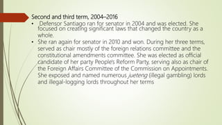 Second and third term, 2004–2016
• Defensor Santiago ran for senator in 2004 and was elected. She
focused on creating significant laws that changed the country as a
whole.
• She ran again for senator in 2010 and won. During her three terms,
served as chair mostly of the foreign relations committee and the
constitutional amendments committee. She was elected as official
candidate of her party People's Reform Party, serving also as chair of
the Foreign Affairs Committee of the Commission on Appointments.
She exposed and named numerous jueteng (illegal gambling) lords
and illegal-logging lords throughout her terms
 
