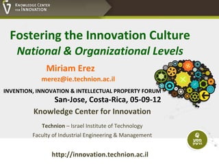Fostering the Innovation Culture
    National & Organizational Levels
              Miriam Erez
            merez@ie.technion.ac.il
INVENTION, INNOVATION & INTELLECTUAL PROPERTY FORUM
             San-Jose, Costa-Rica, 05-09-12
         Knowledge Center for Innovation
            Technion – Israel Institute of Technology
         Faculty of Industrial Engineering & Management


                http://innovation.technion.ac.il
 
