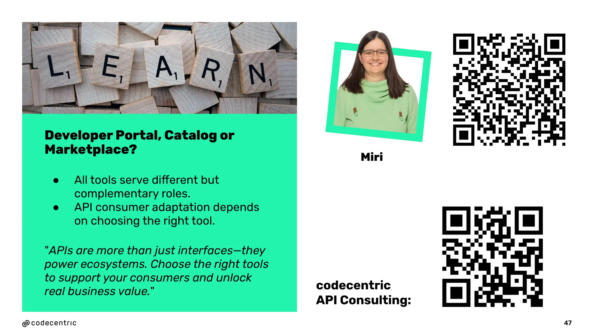 47
Developer Portal, Catalog or
Marketplace?
● All tools serve different but
complementary roles.
● API consumer adaptation depends
on choosing the right tool.
"APIs are more than just interfaces—they
power ecosystems. Choose the right tools
to support your consumers and unlock
real business value."
Miri
codecentric
API Consulting:
 