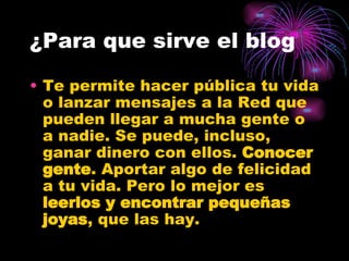 Te permite hacer pública tu vida o lanzar mensajes a la Red que pueden llegar a mucha gente o a nadie. Se puede, incluso, ganar dinero con ellos.  Conocer gente . Aportar algo de felicidad a tu vida. Pero lo mejor es  leerlos y encontrar pequeñas joyas , que las hay. ¿Para que sirve el blog 