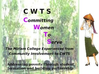 CWTS
         Committing
            Women
               To
                 Serve
The Miriam College Experiences from
 Community Involvement to CWTS


Addressing poverty through student
formation and building partnership