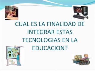 CUAL ES LA FINALIDAD DE INTEGRAR ESTAS TECNOLOGIAS EN LA EDUCACION? 