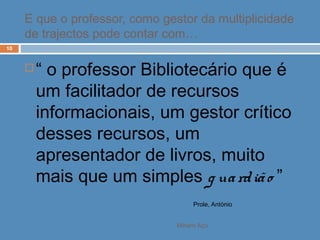 Miriam Aço
10
 “ o professor Bibliotecário que é
um facilitador de recursos
informacionais, um gestor crítico
desses recursos, um
apresentador de livros, muito
mais que um simples g uardião ”
Prole, António
E que o professor, como gestor da multiplicidade
de trajectos pode contar com…
 