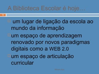 Miriam Aço
12
 um lugar de ligação da escola ao
mundo da informação
 um espaço de aprendizagem
renovado por novos paradigmas
digitais como a WEB 2.0
 um espaço de articulação
curricular
A Biblioteca Escolar é hoje…
 