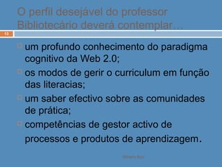 Miriam Aço
13
 um profundo conhecimento do paradigma
cognitivo da Web 2.0;
 os modos de gerir o curriculum em função
das literacias;
 um saber efectivo sobre as comunidades
de prática;
 competências de gestor activo de
processos e produtos de aprendizagem.
O perfil desejável do professor
Bibliotecário deverá contemplar…
 