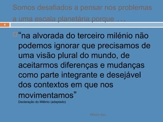Miriam Aço
4
 “na alvorada do terceiro milénio não
podemos ignorar que precisamos de
uma visão plural do mundo, de
aceitarmos diferenças e mudanças
como parte integrante e desejável
dos contextos em que nos
movimentamos”
Declaração do Milénio (adaptado)
Somos desafiados a pensar nos problemas
a uma escala planetária porque …
 