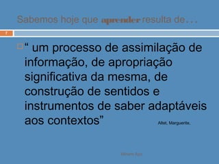 Miriam Aço
7
 “ um processo de assimilação de
informação, de apropriação
significativa da mesma, de
construção de sentidos e
instrumentos de saber adaptáveis
aos contextos” Altet, Marguerite,
Sabemos hoje que aprenderresulta de…
 