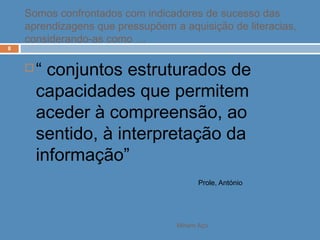 Miriam Aço
8
 “ conjuntos estruturados de
capacidades que permitem
aceder à compreensão, ao
sentido, à interpretação da
informação”
Prole, António
Somos confrontados com indicadores de sucesso das
aprendizagens que pressupõem a aquisição de literacias,
considerando-as como …
 