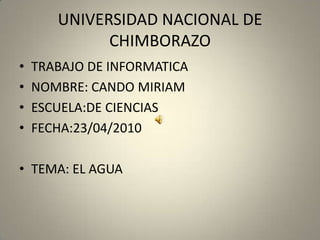 UNIVERSIDAD NACIONAL DE CHIMBORAZO TRABAJO DE INFORMATICA NOMBRE: CANDO MIRIAM ESCUELA:DE CIENCIAS FECHA:23/04/2010 TEMA: EL AGUA 