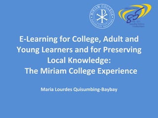 E-Learning for College, Adult and Young Learners and for Preserving Local Knowledge:   The Miriam College Experience Maria Lourdes Quisumbing-Baybay 