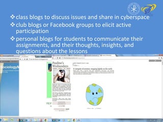 class blogs to discuss issues and share in cyberspace  club blogs or Facebook groups to elicit active participation personal blogs for students to communicate their assignments, and their thoughts, insights, and questions about the lessons 