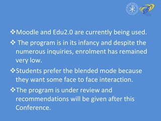 Moodle and Edu2.0 are currently being used. The program is in its infancy and despite the numerous inquiries, enrolment has remained very low. Students prefer the blended mode because they want some face to face interaction. The program is under review and recommendations will be given after this Conference. 