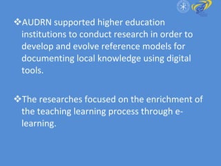 AUDRN supported higher education institutions to conduct research in order to develop and evolve reference models for documenting local knowledge using digital tools.   The researches focused on the enrichment of the teaching learning process through e-learning. 