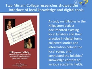 Two Miriam College researches showed the interface of local knowledge and digital tools. A study on lullabies in the Hiligaynon dialect documented existing local lullabies and their practice in digital form, collected stories and information behind the local songs, and connected the lullabies’ knowledge content to various academic fields. 