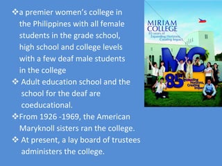 a premier women’s college in  the Philippines with all female  students in the grade school,  high school and college levels  with a few deaf male students  in the college  Adult education school and the school for the deaf are  coeducational. From 1926 -1969, the American  Maryknoll sisters ran the college. At present, a lay board of trustees  administers the college. 