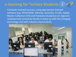e-learning for Tertiary Students  Computer assisted courses, using appropriate licensed software (e.g. SPSS/PASW, Minitab, AutoCAD, ArcGIS, Adobe Master Collection CS4 )  and freeware (Audacity) are regularly reviewed and revised by faculty to keep up with the changing technology and with industry requirements 