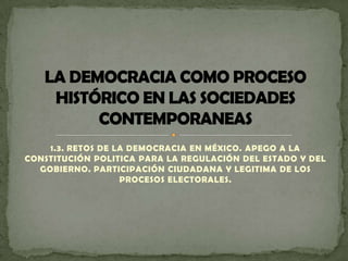 1.3. RETOS DE LA DEMOCRACIA EN MÉXICO. APEGO A LA
CONSTITUCIÓN POLITICA PARA LA REGULACIÓN DEL ESTADO Y DEL
  GOBIERNO. PARTICIPACIÓN CIUDADANA Y LEGITIMA DE LOS
                   PROCESOS ELECTORALES.
 